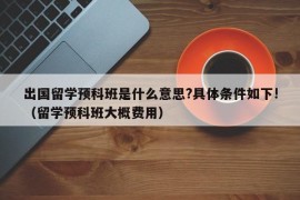 出国留学预科班是什么意思?具体条件如下!（留学预科班大概费用）