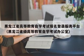 黑龙江省高等教育自学考试报名登录服务平台（黑龙江省级高等教育自学考试办公室）