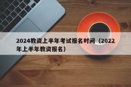 2024教资上半年考试报名时间（2022年上半年教资报名）