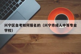 兴宁区自考如何报名的（兴宁市成人中等专业学校）