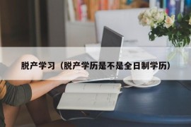 脱产学习（脱产学历是不是全日制学历）