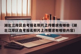 湖北江岸区自考报名照片上传要求有哪些（湖北江岸区自考报名照片上传要求有哪些内容）