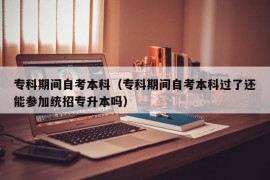 专科期间自考本科（专科期间自考本科过了还能参加统招专升本吗）