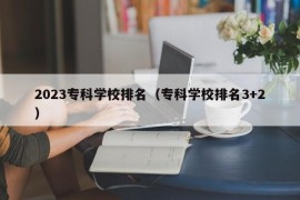 2023专科学校排名（专科学校排名3+2）