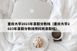 重庆大学2023年录取分数线（重庆大学2023年录取分数线预科班录取线）