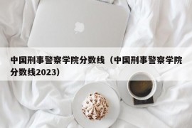 中国刑事警察学院分数线（中国刑事警察学院分数线2023）