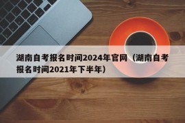 湖南自考报名时间2024年官网（湖南自考报名时间2021年下半年）