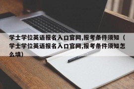 学士学位英语报名入口官网,报考条件须知（学士学位英语报名入口官网,报考条件须知怎么填）