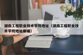 湖南工程职业技术学院地址（湖南工程职业技术学院地址邮编）