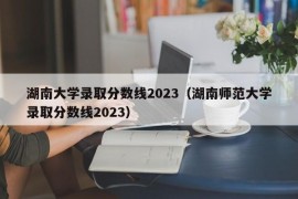 湖南大学录取分数线2023（湖南师范大学录取分数线2023）