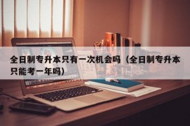 全日制专升本只有一次机会吗（全日制专升本只能考一年吗）