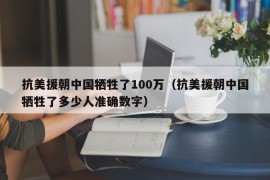 抗美援朝中国牺牲了100万（抗美援朝中国牺牲了多少人准确数字）