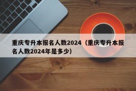 重庆专升本报名人数2024（重庆专升本报名人数2024年是多少）