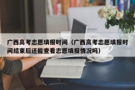 广西高考志愿填报时间（广西高考志愿填报时间结束后还能查看志愿填报情况吗）