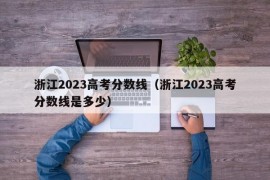 浙江2023高考分数线（浙江2023高考分数线是多少）