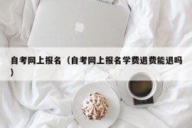 自考网上报名（自考网上报名学费退费能退吗）