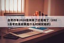 自考改革2024是简单了还是难了（2021自考改革政策是什么时候实施的）