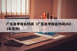 广东自考报名时间（广东自考报名时间2023年官网）