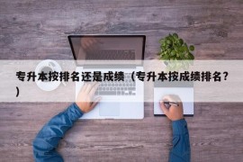 专升本按排名还是成绩（专升本按成绩排名?）