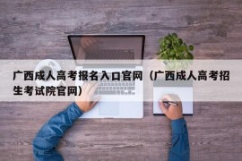 广西成人高考报名入口官网（广西成人高考招生考试院官网）