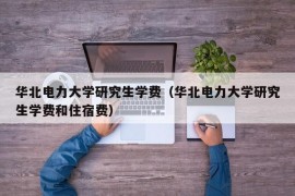 华北电力大学研究生学费（华北电力大学研究生学费和住宿费）