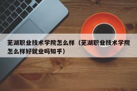 芜湖职业技术学院怎么样（芜湖职业技术学院怎么样好就业吗知乎）