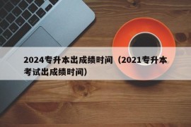 2024专升本出成绩时间（2021专升本考试出成绩时间）