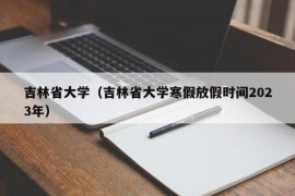 吉林省大学（吉林省大学寒假放假时间2023年）