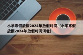 小学寒假放假2024年放假时间（小学寒假放假2024年放假时间河北）