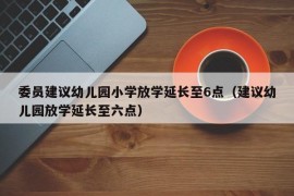 委员建议幼儿园小学放学延长至6点（建议幼儿园放学延长至六点）