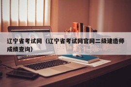 辽宁省考试网（辽宁省考试网官网二级建造师成绩查询）