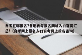 自考在哪报名?各地自考报名网址入口官网汇总!（自考网上报名入口自考网上报名咨询）