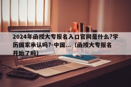 2024年函授大专报名入口官网是什么?学历国家承认吗?-中国...（函授大专报名开始了吗）