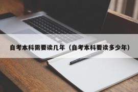 自考本科需要读几年（自考本科要读多少年）