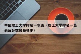 中国理工大学排名一览表（理工大学排名一览表及分数线是多少）