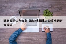 湖北省招生办公室（湖北省招生办公室电话咨询号码）