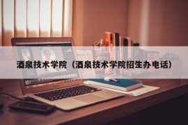 酒泉技术学院（酒泉技术学院招生办电话）