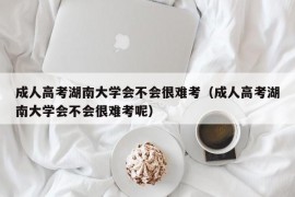 成人高考湖南大学会不会很难考（成人高考湖南大学会不会很难考呢）