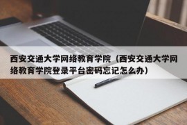 西安交通大学网络教育学院（西安交通大学网络教育学院登录平台密码忘记怎么办）