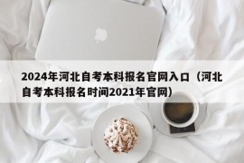 2024年河北自考本科报名官网入口（河北自考本科报名时间2021年官网）