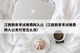 江西教育考试缴费网入口（江西教育考试缴费网入口支付宝怎么交）