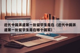 近代中国派遣第一批留学生是在（近代中国派遣第一批留学生是在哪个国家）