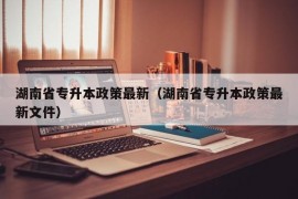 湖南省专升本政策最新（湖南省专升本政策最新文件）