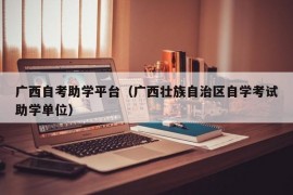 广西自考助学平台（广西壮族自治区自学考试助学单位）