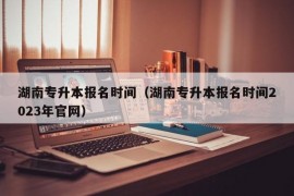 湖南专升本报名时间（湖南专升本报名时间2023年官网）