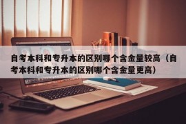 自考本科和专升本的区别哪个含金量较高（自考本科和专升本的区别哪个含金量更高）