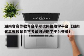 湖南省高等教育自学考试网络助学平台（湖南省高等教育自学考试网络助学平台登录）