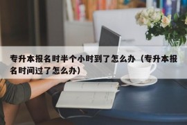 专升本报名时半个小时到了怎么办（专升本报名时间过了怎么办）