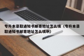 专升本录取通知书邮寄地址怎么填（专升本录取通知书邮寄地址怎么填啊）