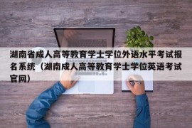 湖南省成人高等教育学士学位外语水平考试报名系统（湖南成人高等教育学士学位英语考试官网）